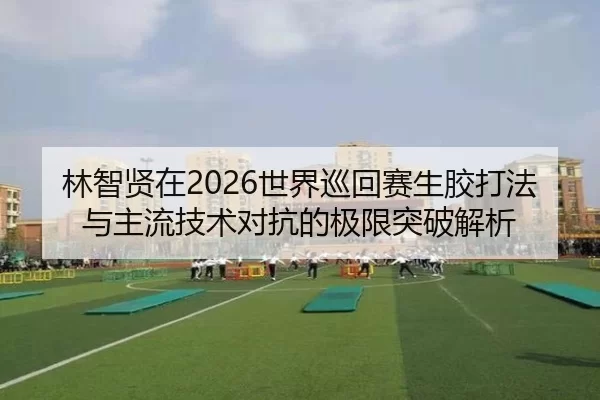 林智贤在2026世界巡回赛生胶打法与主流技术对抗的极限突破解析